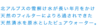 北アルプスの雪解け水が長い年月をかけ天然のフィルターによりろ過されできた天然湧水を原水としたピュアウォーター