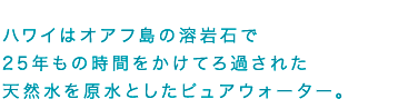 ハワイはオアフ島の溶岩石で25年もの時間をかけてろ過された天然水を原水としたピュアウォーター。